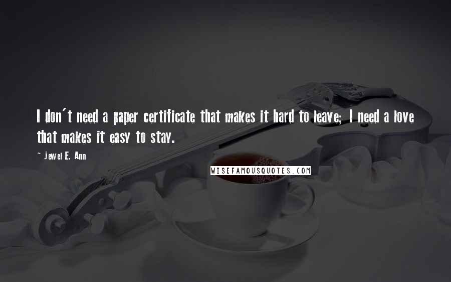 Jewel E. Ann Quotes: I don't need a paper certificate that makes it hard to leave; I need a love that makes it easy to stay.