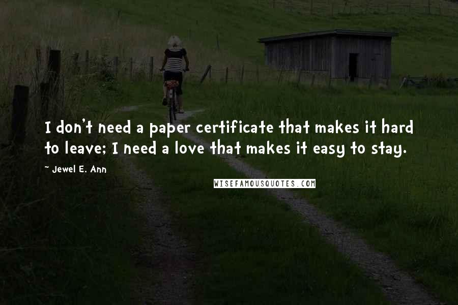 Jewel E. Ann Quotes: I don't need a paper certificate that makes it hard to leave; I need a love that makes it easy to stay.