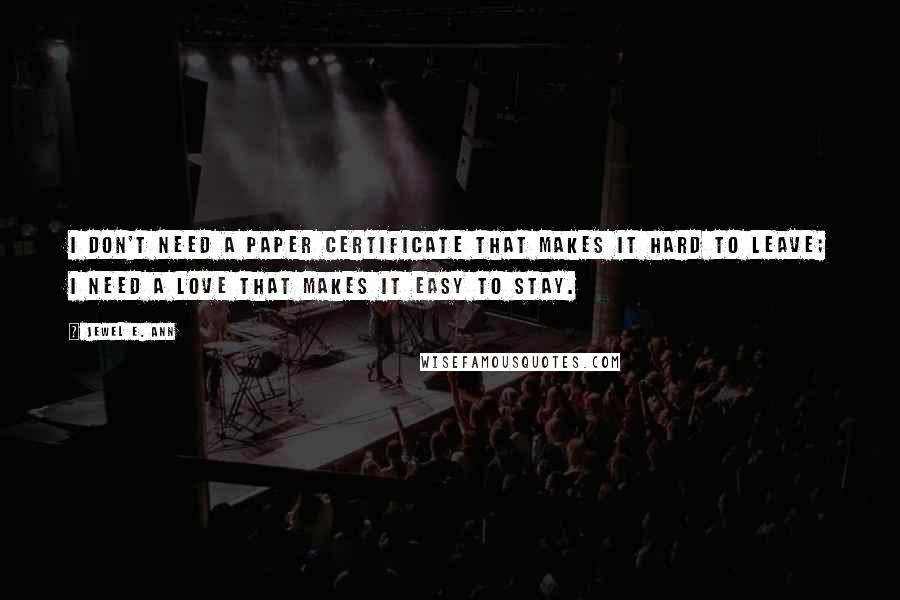 Jewel E. Ann Quotes: I don't need a paper certificate that makes it hard to leave; I need a love that makes it easy to stay.