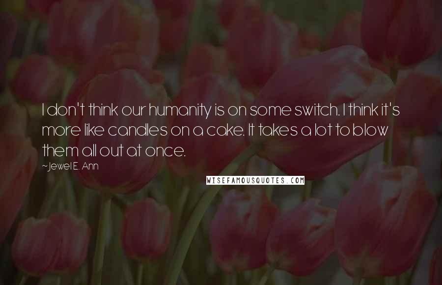 Jewel E. Ann Quotes: I don't think our humanity is on some switch. I think it's more like candles on a cake. It takes a lot to blow them all out at once.