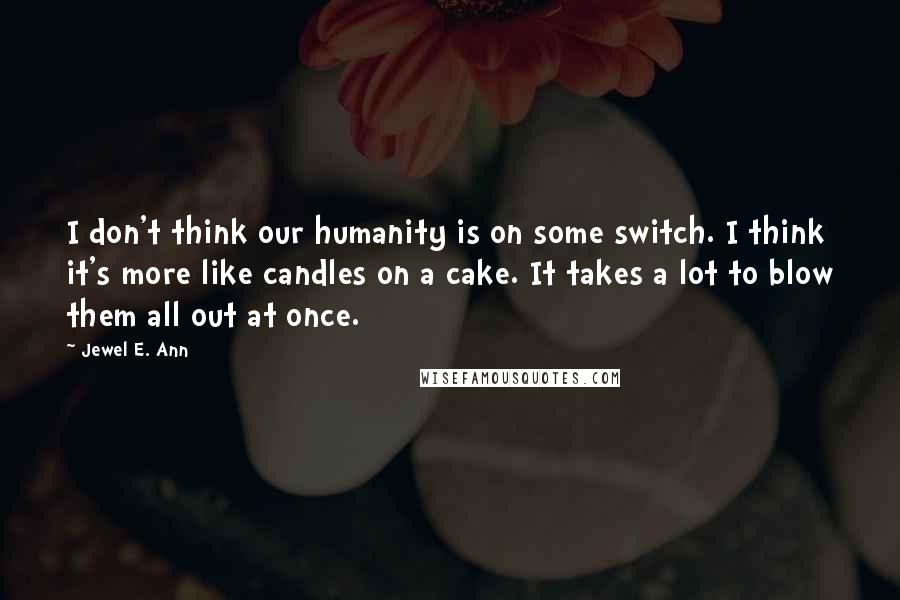 Jewel E. Ann Quotes: I don't think our humanity is on some switch. I think it's more like candles on a cake. It takes a lot to blow them all out at once.