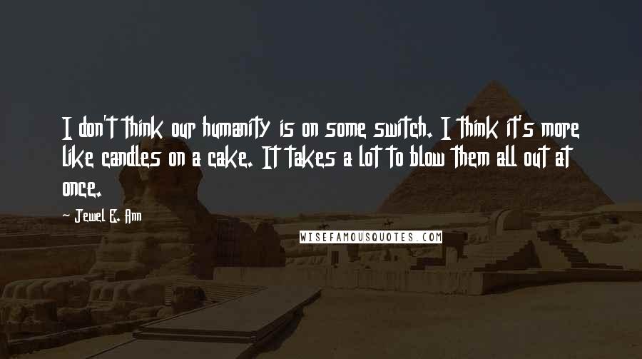 Jewel E. Ann Quotes: I don't think our humanity is on some switch. I think it's more like candles on a cake. It takes a lot to blow them all out at once.