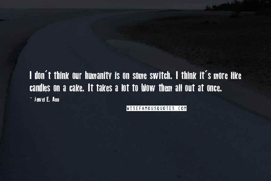 Jewel E. Ann Quotes: I don't think our humanity is on some switch. I think it's more like candles on a cake. It takes a lot to blow them all out at once.