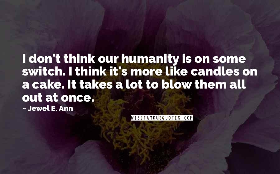 Jewel E. Ann Quotes: I don't think our humanity is on some switch. I think it's more like candles on a cake. It takes a lot to blow them all out at once.