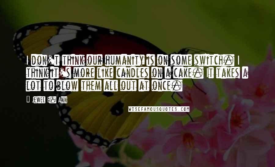 Jewel E. Ann Quotes: I don't think our humanity is on some switch. I think it's more like candles on a cake. It takes a lot to blow them all out at once.