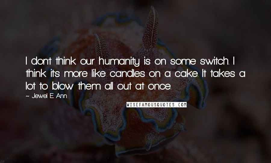 Jewel E. Ann Quotes: I don't think our humanity is on some switch. I think it's more like candles on a cake. It takes a lot to blow them all out at once.