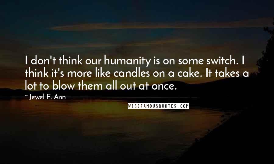 Jewel E. Ann Quotes: I don't think our humanity is on some switch. I think it's more like candles on a cake. It takes a lot to blow them all out at once.