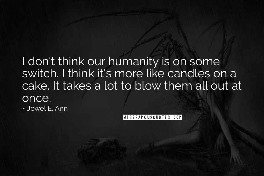 Jewel E. Ann Quotes: I don't think our humanity is on some switch. I think it's more like candles on a cake. It takes a lot to blow them all out at once.