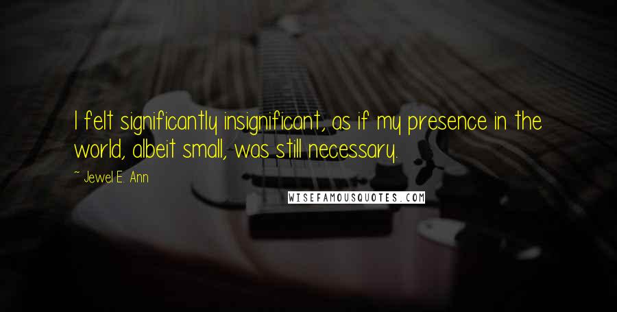 Jewel E. Ann Quotes: I felt significantly insignificant, as if my presence in the world, albeit small, was still necessary.