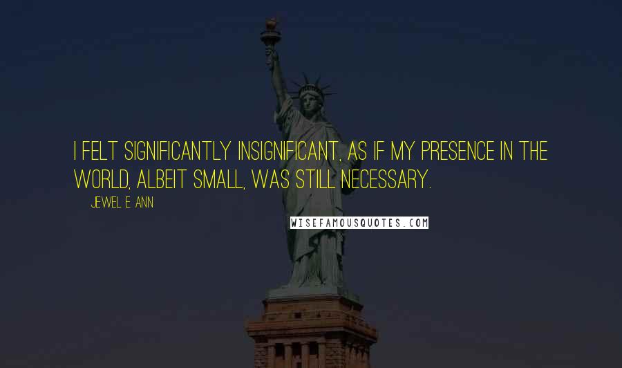 Jewel E. Ann Quotes: I felt significantly insignificant, as if my presence in the world, albeit small, was still necessary.
