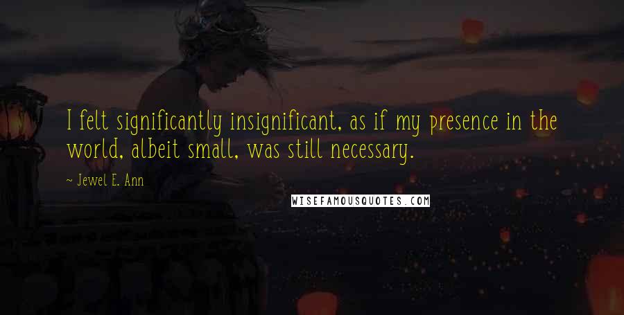 Jewel E. Ann Quotes: I felt significantly insignificant, as if my presence in the world, albeit small, was still necessary.