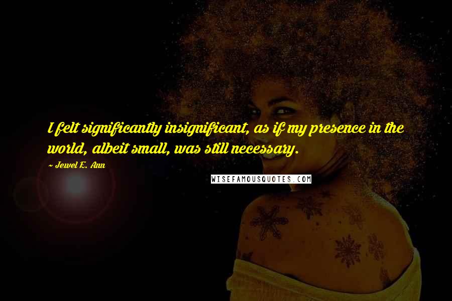 Jewel E. Ann Quotes: I felt significantly insignificant, as if my presence in the world, albeit small, was still necessary.