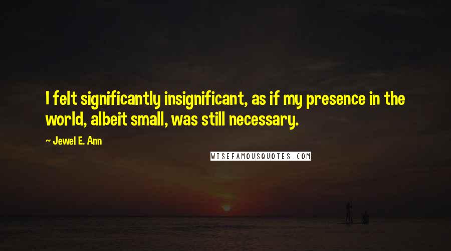 Jewel E. Ann Quotes: I felt significantly insignificant, as if my presence in the world, albeit small, was still necessary.