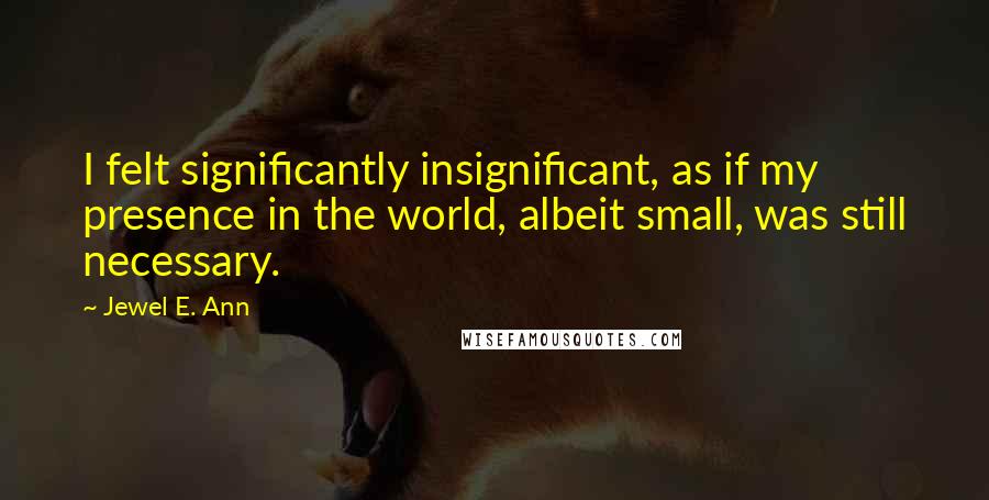 Jewel E. Ann Quotes: I felt significantly insignificant, as if my presence in the world, albeit small, was still necessary.