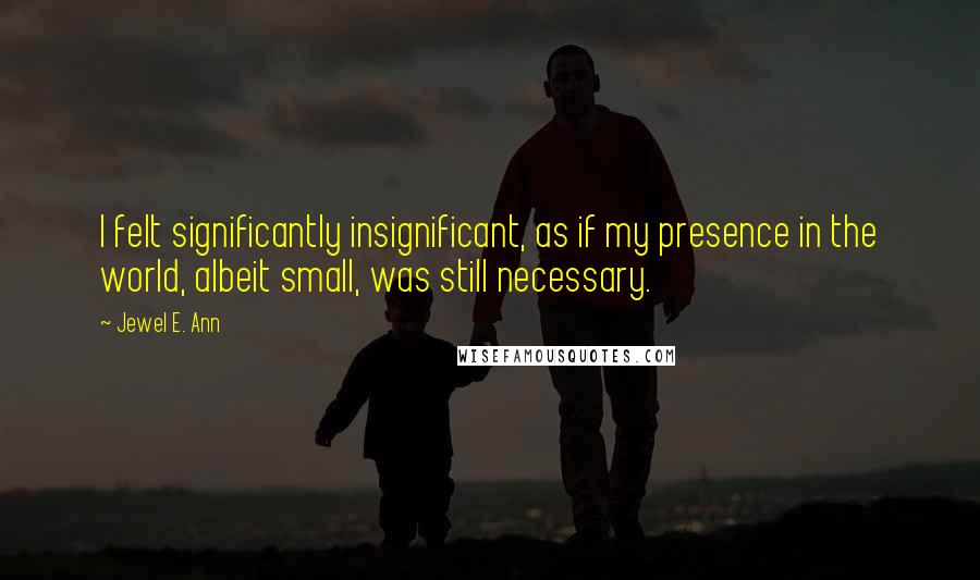 Jewel E. Ann Quotes: I felt significantly insignificant, as if my presence in the world, albeit small, was still necessary.