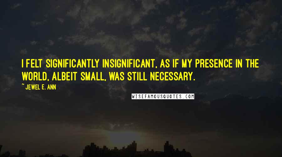 Jewel E. Ann Quotes: I felt significantly insignificant, as if my presence in the world, albeit small, was still necessary.