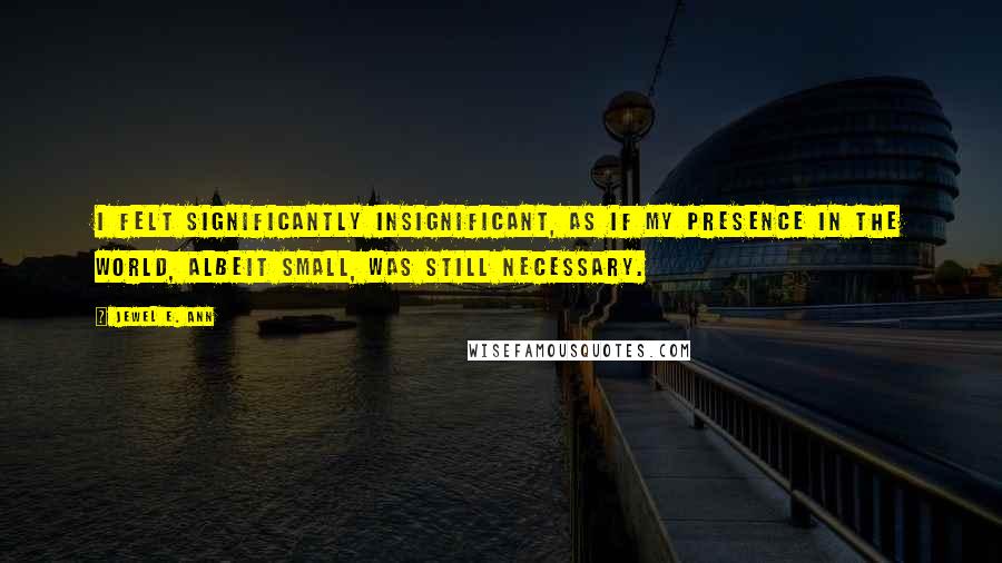 Jewel E. Ann Quotes: I felt significantly insignificant, as if my presence in the world, albeit small, was still necessary.