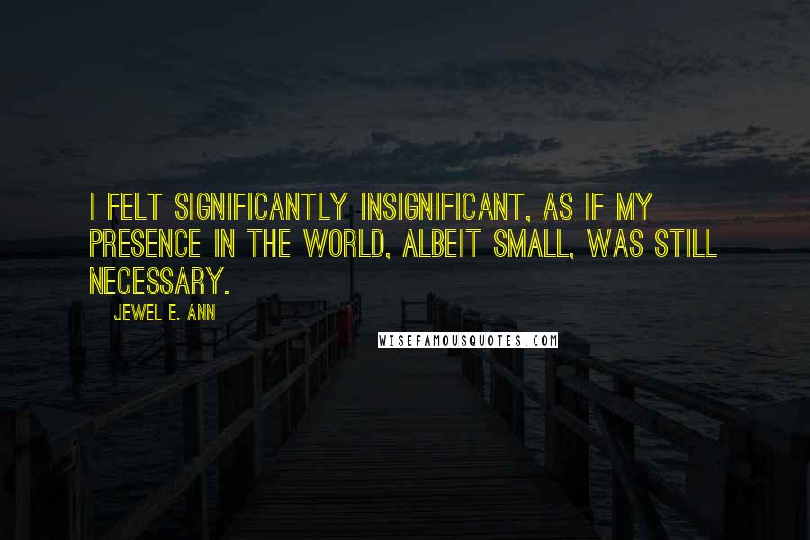 Jewel E. Ann Quotes: I felt significantly insignificant, as if my presence in the world, albeit small, was still necessary.