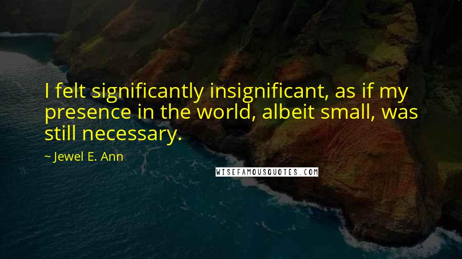 Jewel E. Ann Quotes: I felt significantly insignificant, as if my presence in the world, albeit small, was still necessary.