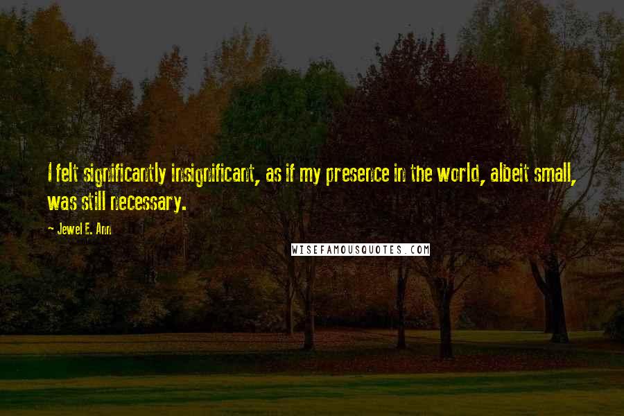 Jewel E. Ann Quotes: I felt significantly insignificant, as if my presence in the world, albeit small, was still necessary.