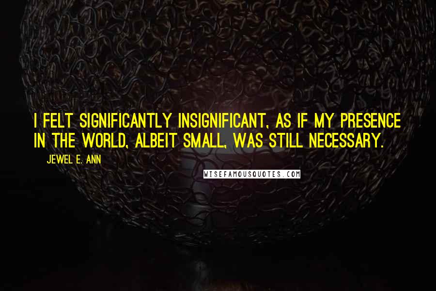 Jewel E. Ann Quotes: I felt significantly insignificant, as if my presence in the world, albeit small, was still necessary.