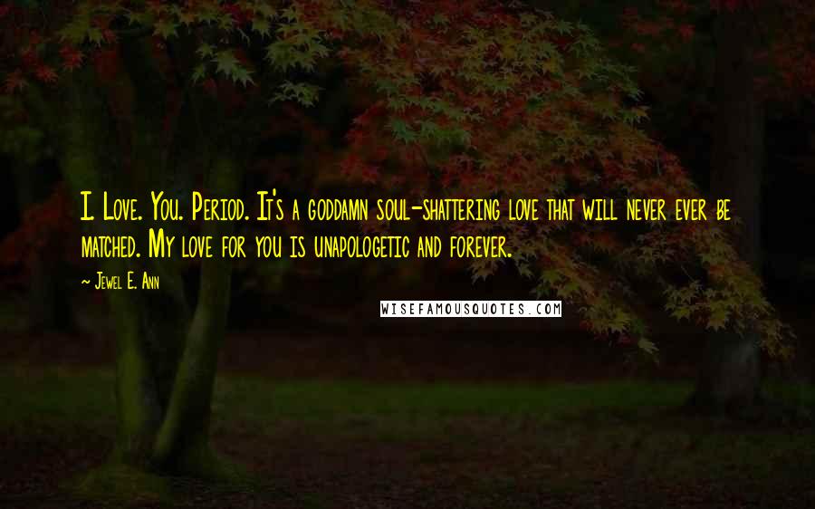 Jewel E. Ann Quotes: I. Love. You. Period. It's a goddamn soul-shattering love that will never ever be matched. My love for you is unapologetic and forever.