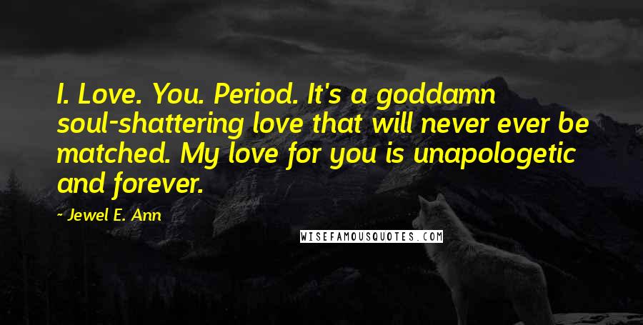 Jewel E. Ann Quotes: I. Love. You. Period. It's a goddamn soul-shattering love that will never ever be matched. My love for you is unapologetic and forever.