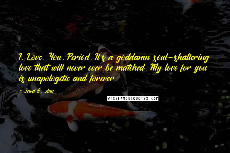 Jewel E. Ann Quotes: I. Love. You. Period. It's a goddamn soul-shattering love that will never ever be matched. My love for you is unapologetic and forever.