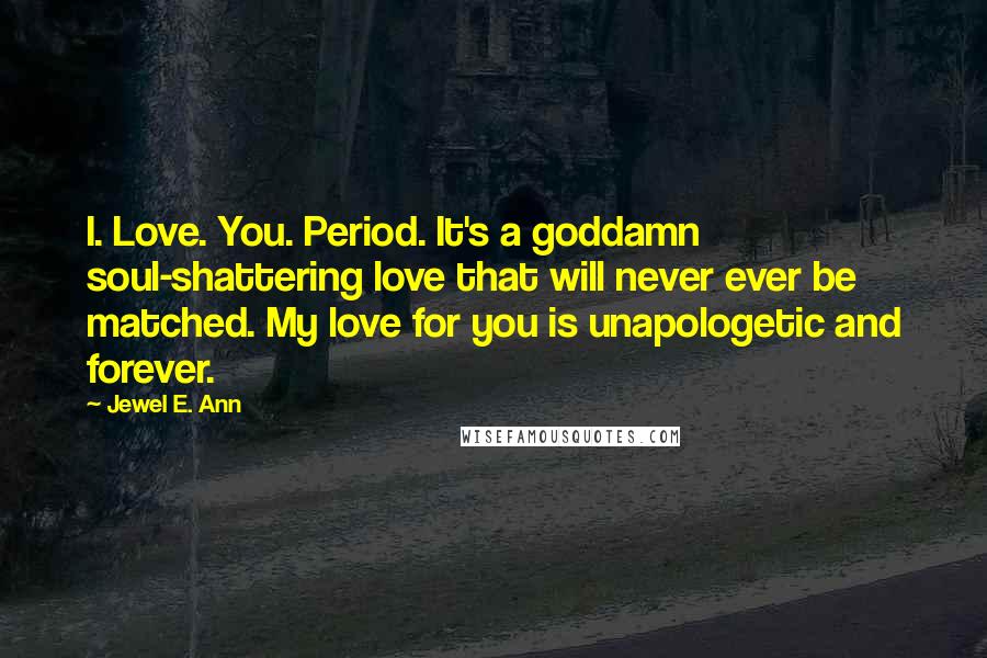 Jewel E. Ann Quotes: I. Love. You. Period. It's a goddamn soul-shattering love that will never ever be matched. My love for you is unapologetic and forever.