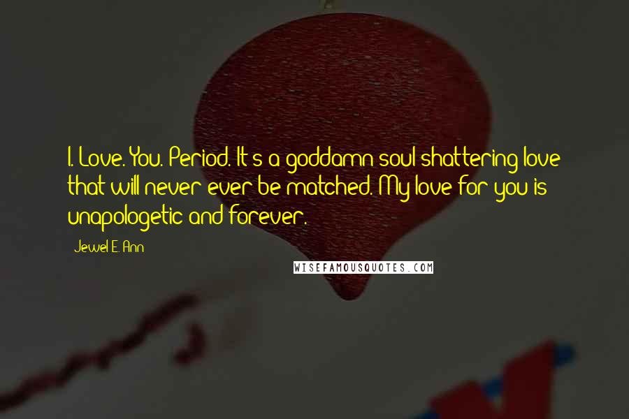 Jewel E. Ann Quotes: I. Love. You. Period. It's a goddamn soul-shattering love that will never ever be matched. My love for you is unapologetic and forever.