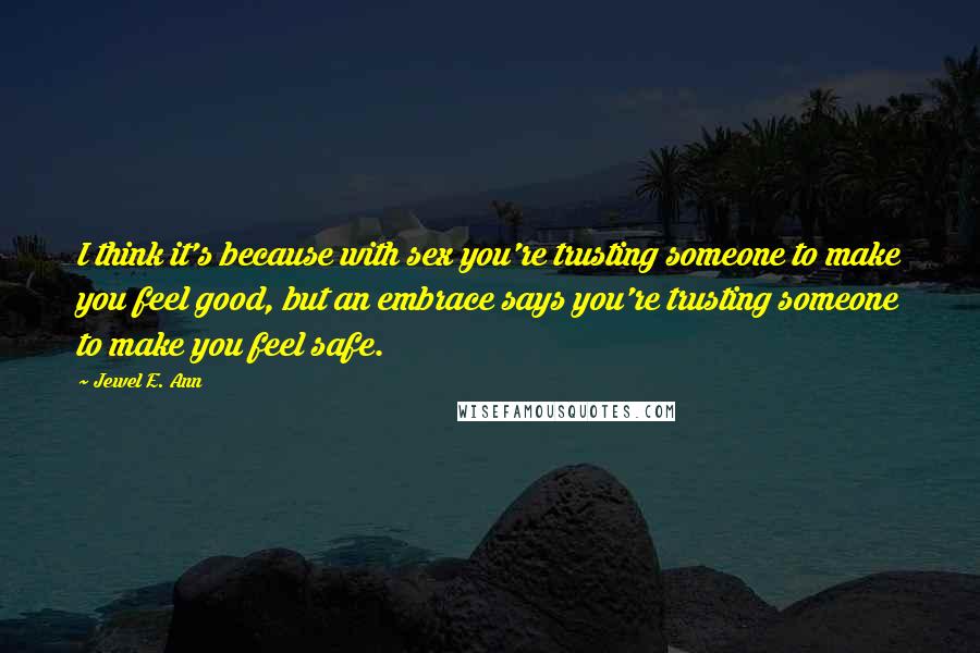Jewel E. Ann Quotes: I think it's because with sex you're trusting someone to make you feel good, but an embrace says you're trusting someone to make you feel safe.