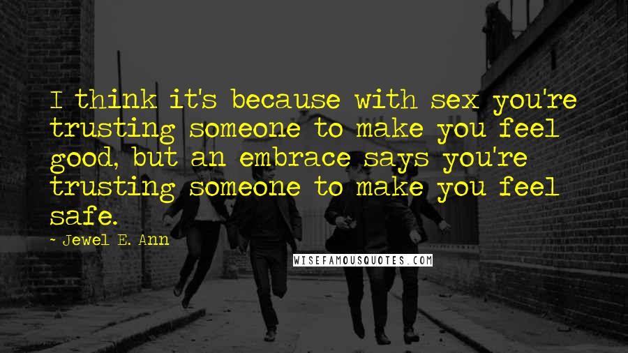 Jewel E. Ann Quotes: I think it's because with sex you're trusting someone to make you feel good, but an embrace says you're trusting someone to make you feel safe.