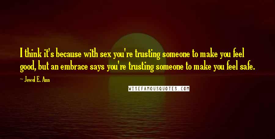 Jewel E. Ann Quotes: I think it's because with sex you're trusting someone to make you feel good, but an embrace says you're trusting someone to make you feel safe.