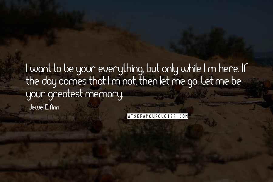 Jewel E. Ann Quotes: I want to be your everything, but only while I'm here. If the day comes that I'm not, then let me go. Let me be your greatest memory.