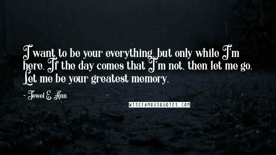 Jewel E. Ann Quotes: I want to be your everything, but only while I'm here. If the day comes that I'm not, then let me go. Let me be your greatest memory.