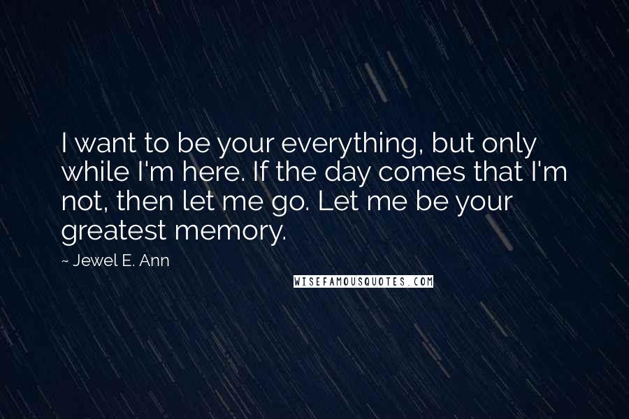 Jewel E. Ann Quotes: I want to be your everything, but only while I'm here. If the day comes that I'm not, then let me go. Let me be your greatest memory.