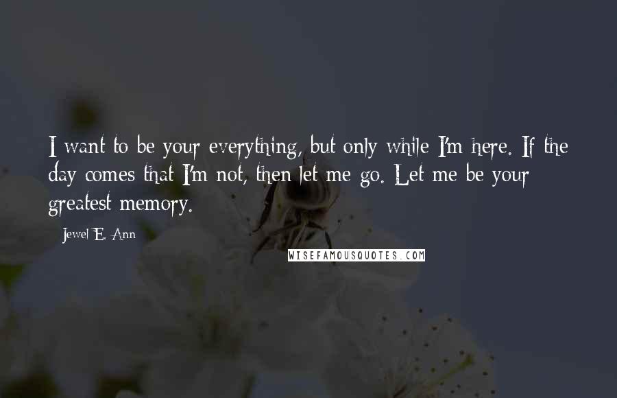Jewel E. Ann Quotes: I want to be your everything, but only while I'm here. If the day comes that I'm not, then let me go. Let me be your greatest memory.
