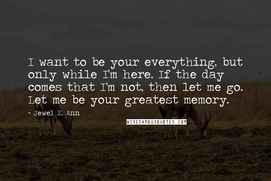 Jewel E. Ann Quotes: I want to be your everything, but only while I'm here. If the day comes that I'm not, then let me go. Let me be your greatest memory.