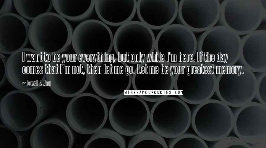 Jewel E. Ann Quotes: I want to be your everything, but only while I'm here. If the day comes that I'm not, then let me go. Let me be your greatest memory.