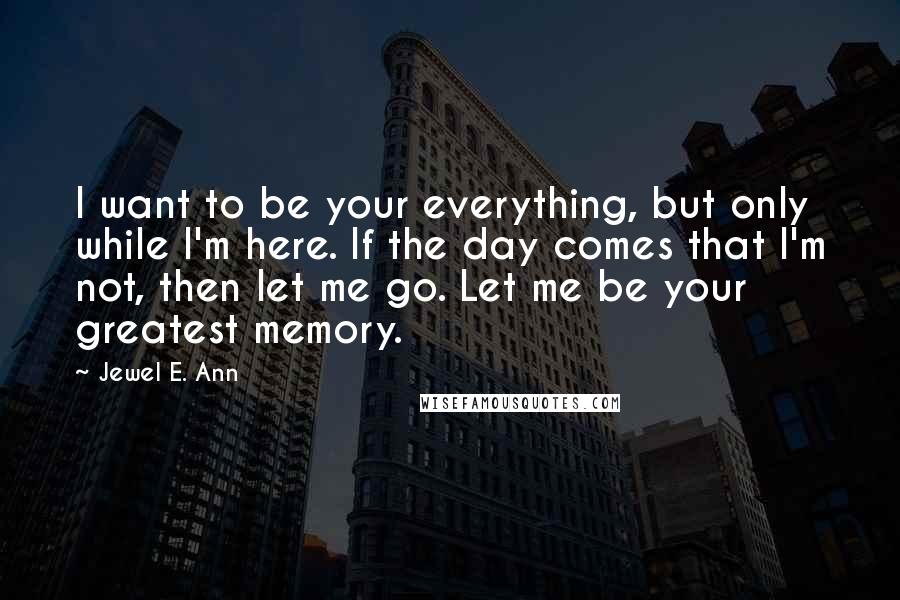 Jewel E. Ann Quotes: I want to be your everything, but only while I'm here. If the day comes that I'm not, then let me go. Let me be your greatest memory.
