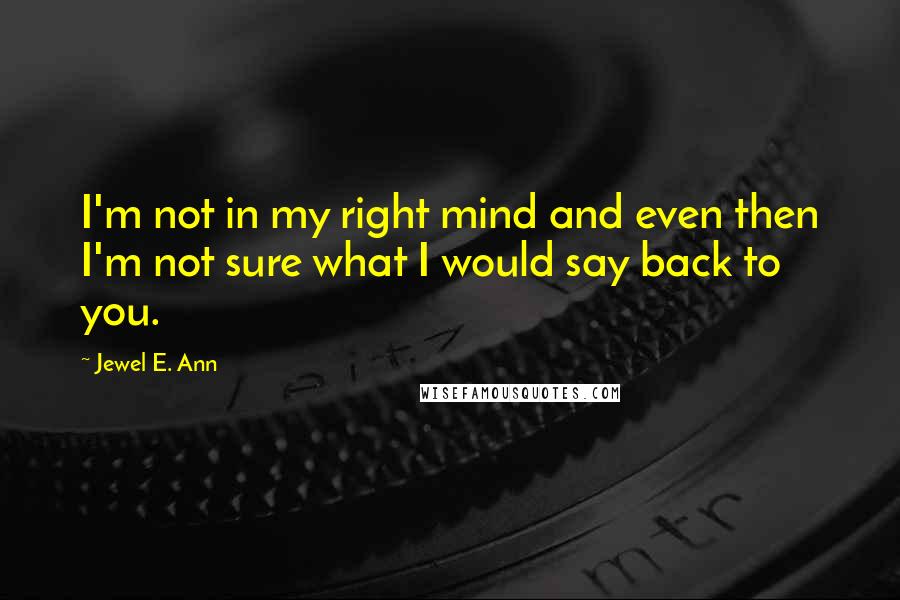 Jewel E. Ann Quotes: I'm not in my right mind and even then I'm not sure what I would say back to you.