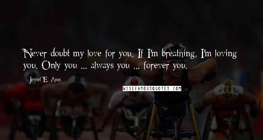 Jewel E. Ann Quotes: Never doubt my love for you. If I'm breathing, I'm loving you. Only you ... always you ... forever you.