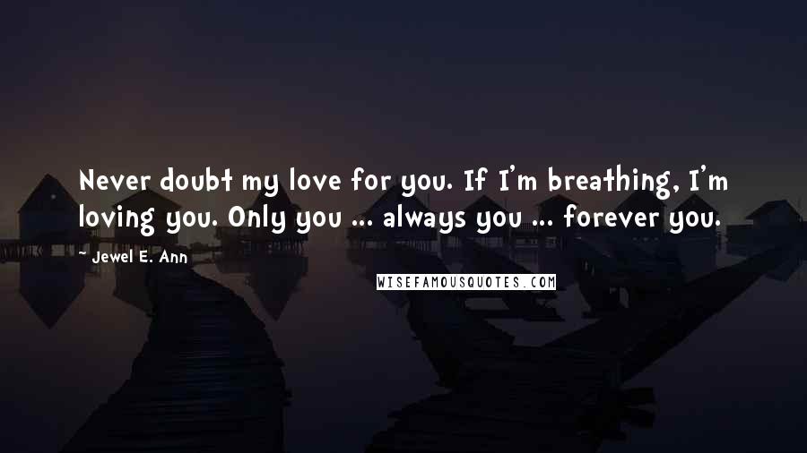 Jewel E. Ann Quotes: Never doubt my love for you. If I'm breathing, I'm loving you. Only you ... always you ... forever you.