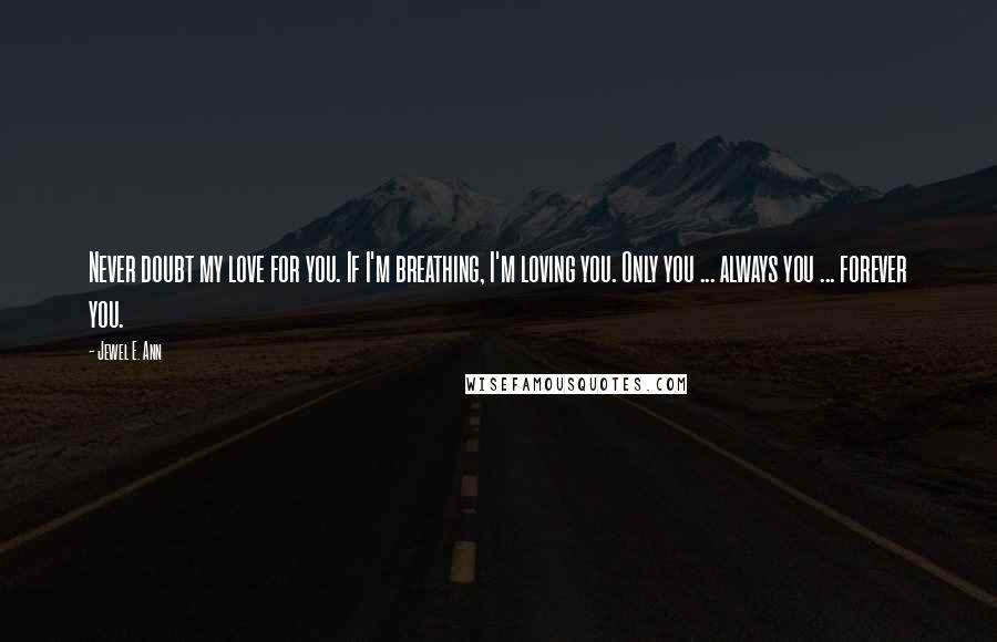 Jewel E. Ann Quotes: Never doubt my love for you. If I'm breathing, I'm loving you. Only you ... always you ... forever you.