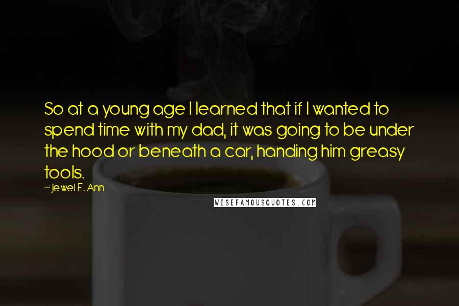 Jewel E. Ann Quotes: So at a young age I learned that if I wanted to spend time with my dad, it was going to be under the hood or beneath a car, handing him greasy tools.