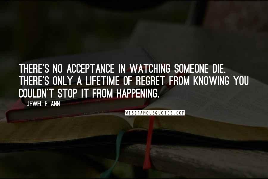 Jewel E. Ann Quotes: There's no acceptance in watching someone die. There's only a lifetime of regret from knowing you couldn't stop it from happening.