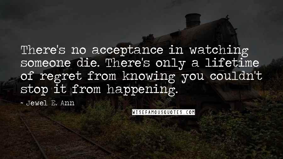 Jewel E. Ann Quotes: There's no acceptance in watching someone die. There's only a lifetime of regret from knowing you couldn't stop it from happening.