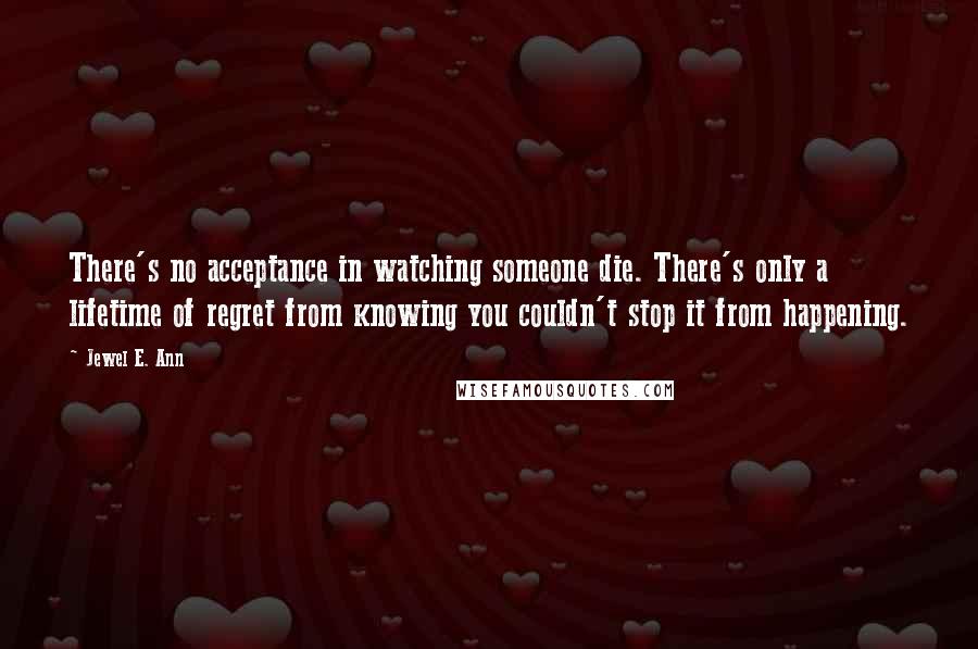 Jewel E. Ann Quotes: There's no acceptance in watching someone die. There's only a lifetime of regret from knowing you couldn't stop it from happening.