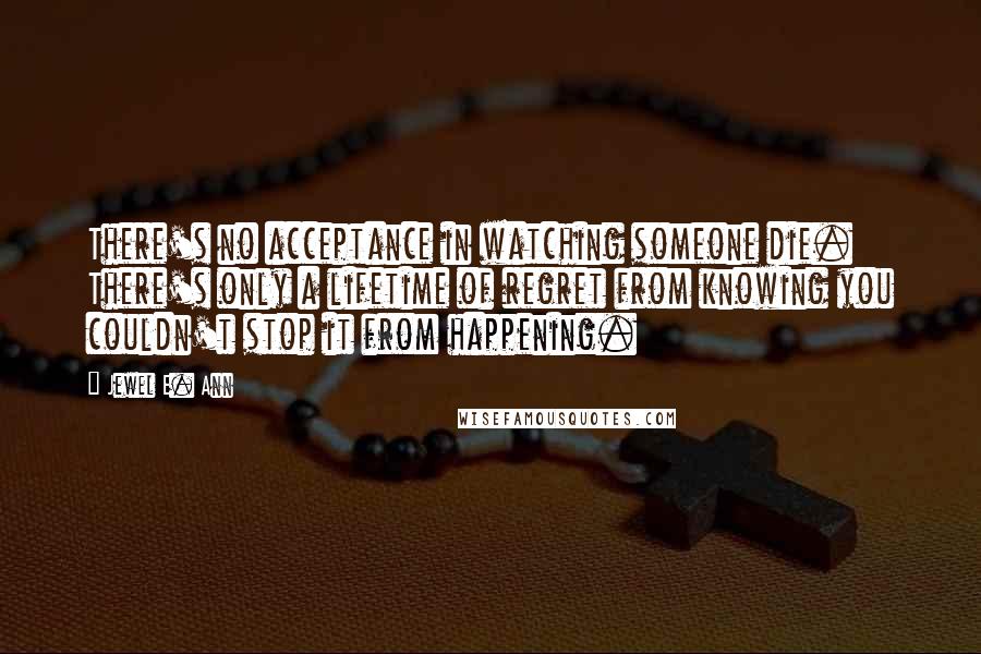 Jewel E. Ann Quotes: There's no acceptance in watching someone die. There's only a lifetime of regret from knowing you couldn't stop it from happening.