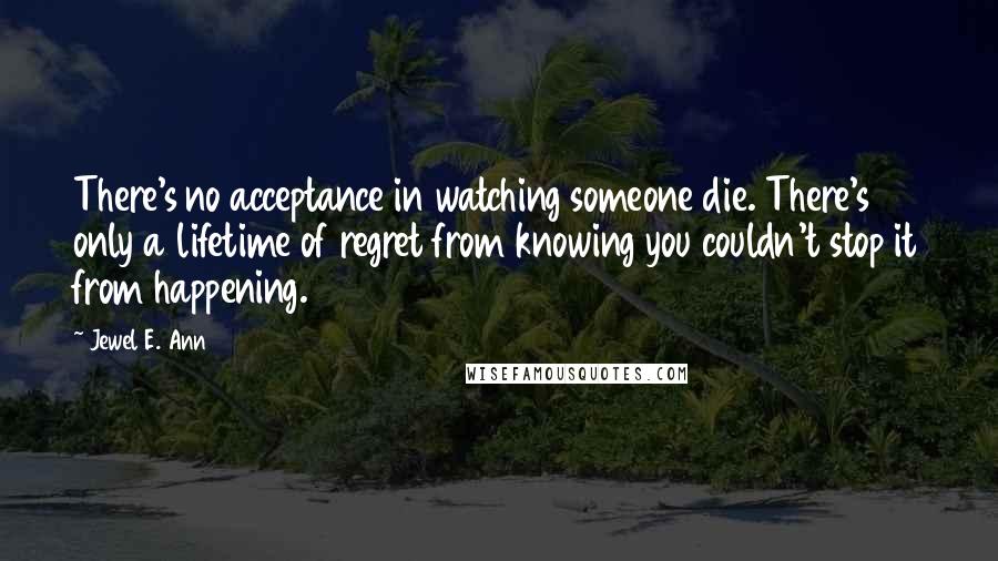 Jewel E. Ann Quotes: There's no acceptance in watching someone die. There's only a lifetime of regret from knowing you couldn't stop it from happening.